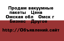 Продам вакуумные пакеты › Цена ­ 2 - Омская обл., Омск г. Бизнес » Другое   